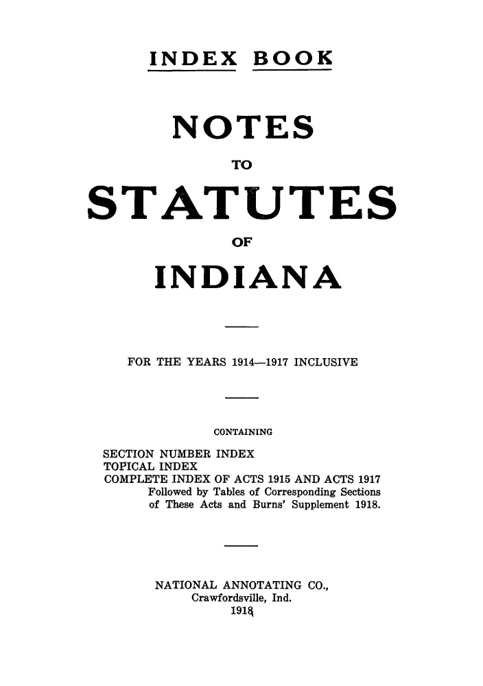 handle is hein.sstatutes/inbooiy0001 and id is 1 raw text is: INDEX

BOOK

NOTES
TO
STATUTES
OF
INDIANA
FOR THE YEARS 1914-1917 INCLUSIVE
CONTAINING
SECTION NUMBER INDEX
TOPICAL INDEX
COMPLETE INDEX OF ACTS 1915 AND ACTS 1917
Followed by Tables of Corresponding Sections
of These Acts and Burns' Supplement 1918.
NATIONAL ANNOTATING CO.,
Crawfordsville, Ind.
1914


