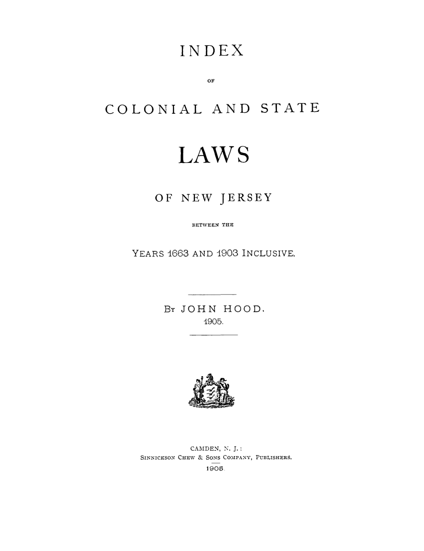 handle is hein.sstatutes/inconj0001 and id is 1 raw text is: INDEX
Of

COLONIAL

AND

LAW

OF NEW JERSEY
BETWEEN THE
YEARS 1663 AND 1903 INCLUSIVE.
By JOHN HOOD.
-905.

CAMDEN, N. J.:
SINNICKSON CHEW & SONS COMPANY, PUBLISHERS.
190.

STATE


