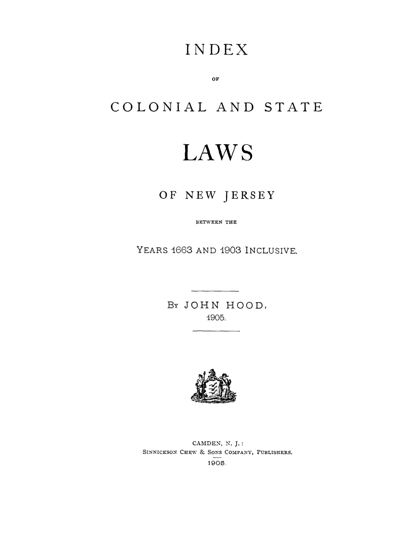 handle is hein.sstatutes/inconj0002 and id is 1 raw text is: INDEX
OF

COLONIAL

AND

STATE

LAWS
OF NEW JERSEY
BETWEEN THE
YEARS 1663 AND 1903 INCLUSIVE.
By JOHN HOOD,
4905.

CA M DEN, N. J. :
SINNICKSON CHEW & SONS COMPANY, PUBLISHERS.
1905.


