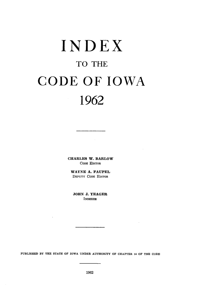 handle is hein.sstatutes/indcdio0001 and id is 1 raw text is: INDEX
TO THE
CODE OF IOWA
1962

CHARLES W. BARLOW
CODE EDITOR
WAYNE A. FAUPEL
DEPUTY CODE EDITOR
JOHN J. YEAGER
INDEXER
PUBLISHED BY THE STATE OF IOWA UNDER AUTHORITY OF CHAPTER 14 OF THE CODE


