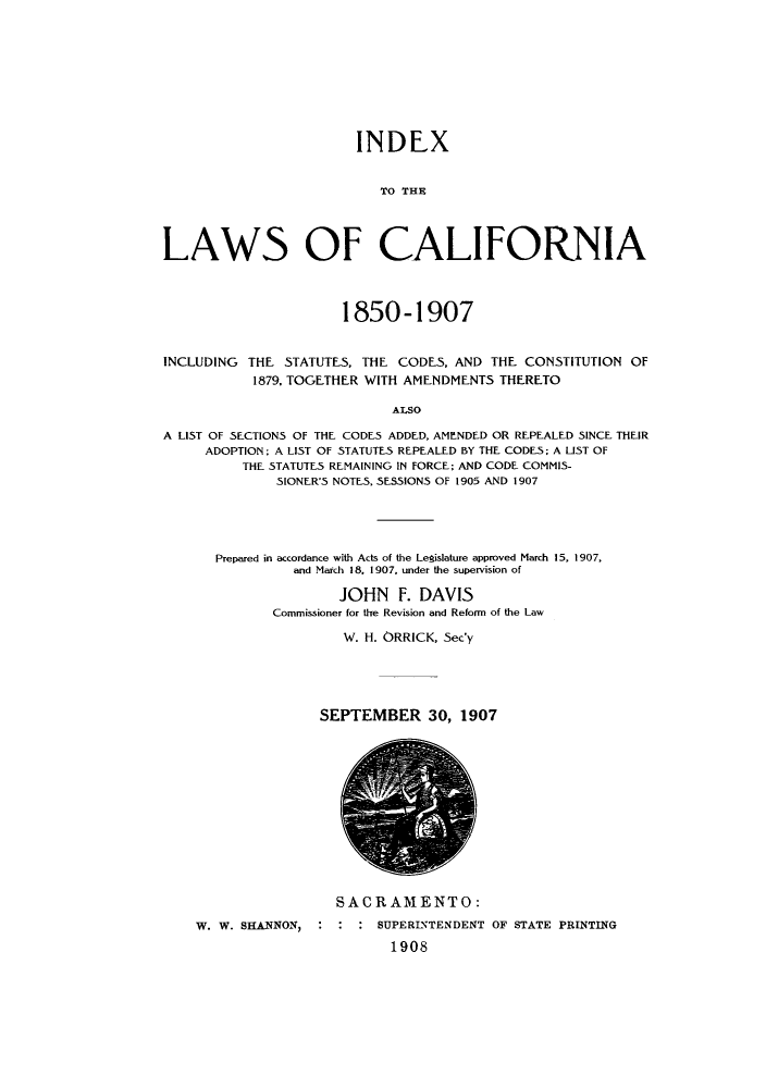 handle is hein.sstatutes/inlcai0001 and id is 1 raw text is: INDEX
TO THE
LAWS OF CALIFORNIA
1850-1907
INCLUDING THE STATUTES, THE CODES, AND THE CONSTITUTION OF
1879, TOGETHER WITH AMENDMENTS THERETO
ALSO
A LIST OF SECTIONS OF THE CODES ADDED, AMENDED OR REPEALED SINCE THEIR
ADOPTION; A LIST OF STATUTES REPEALED BY THE CODES; A LIST OF
THE STATUTES REMAINING IN FORCE; AND CODE COMMIS-
SIONER'S NOTES, SESSIONS OF 1905 AND 1907

Prepared in accordance with Acts of the Legislature approved March 15, 1907,
and March 18, 1907. under the supervision of
JOHN F. DAVIS
Commissioner for the Revision and Reform of the Law
W. H. ORRICK, Sec'y

SEPTEMBER 30, 1907

SACRAMENTO:
W. W. SHANNON, : : : SUPERINTENDENT OF STATE PRINTING
1908


