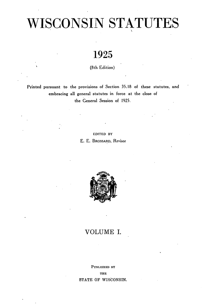 handle is hein.sstatutes/intates0001 and id is 1 raw text is: WISCONSIN STATUTES
1925
(8th Edition)
Printed pursuant to the provisions of Section 35.18 of these statutes, and
embracing all general statutes in force at the close of
the General Session of 1925.
EDITED BY
E. E. BROSSARD, Revisor

VOLUME I.
PUBLISHED BY
THE
STATE OF WISCONSIN.


