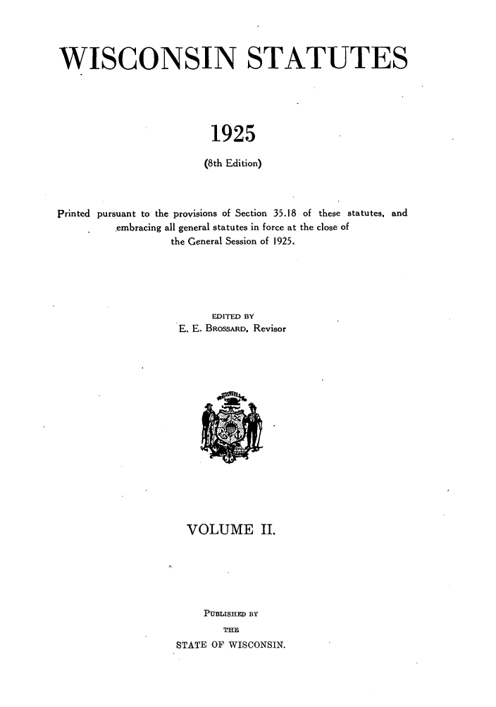 handle is hein.sstatutes/intates0002 and id is 1 raw text is: WISCONSIN STATUTES
1925
(8th Edition)

printed pursuant to the provisions of Section 35.18 of these statutes, and
embracing all general statutes in force at the close of
the General Session of 1925.
EDITED BY
E. E. BROSSARD, Revisor

VOLUME II.
PUBLISHED BY
THE
STATE OF WISCONSIN.


