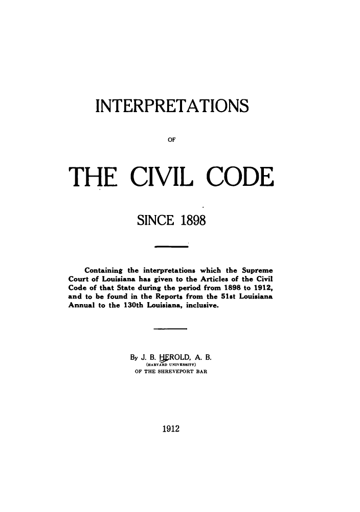 handle is hein.sstatutes/iocicos0001 and id is 1 raw text is: INTERPRETATIONS
OF
THE CIVIL CODE

SINCE 1898
Containint the interpretations which the Supreme
Court of Louisiana has given to the Articles of the Civil
Code of that State during the period from 1898 to 1912,
and to be found in the Reports from the 51st Louisiana
Annual to the 130th Louisiana, inclusive.
By J. B. 1ROLD, A. B.
(HARVARD UNIVERSITY)
OF THE SHREVEPORT BAR

1912


