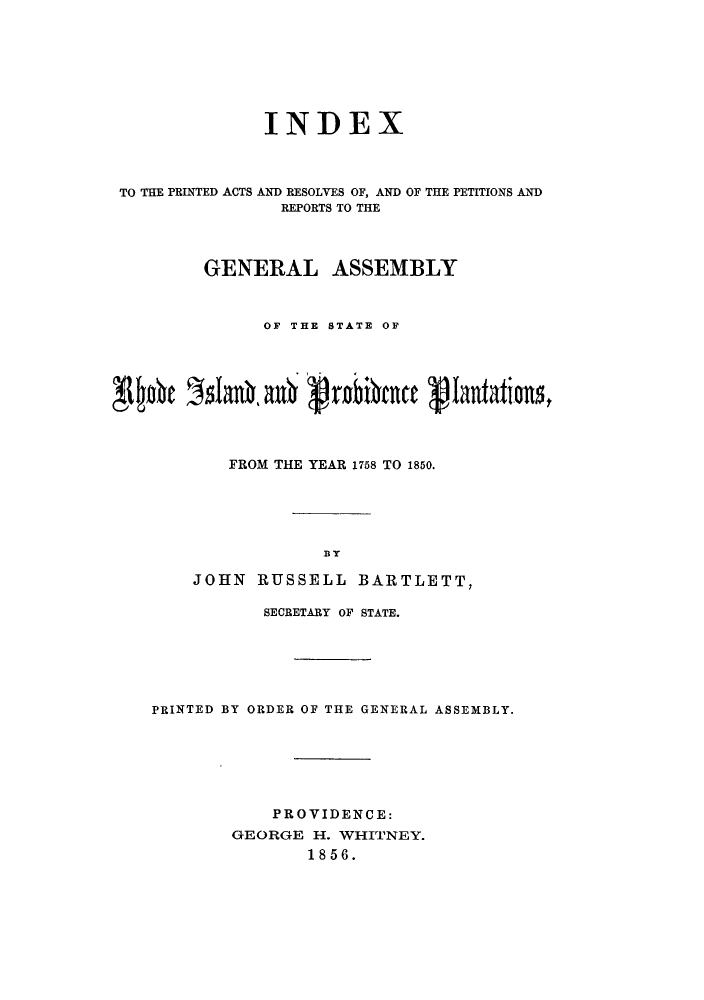 handle is hein.sstatutes/ipacrop0001 and id is 1 raw text is: INDEX
TO THE PRINTED ACTS AND RESOLVES OF, AND OF THE PETITIONS AND
REPORTS TO THE
GENERAL ASSEMBLY
OF THE STATE OF
~~J~n' ' r6an  *n nrbic   Q-Iantat*n
FROM THE YEAR 1758 TO 1850.
BY
JOHN RUSSELL BARTLETT,
SECRETARY OF STATE.
PRINTED BY ORDER OF THE GENERAL ASSEMBLY.
PROVIDENCE:
GEORGE H. WHITNEY.
1856.


