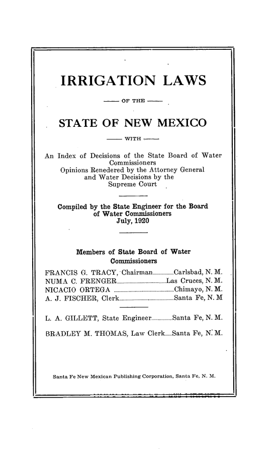 handle is hein.sstatutes/irrlnm0001 and id is 1 raw text is: IRRIGATION LAWS
OF THE
STATE OF NEW MEXICO
- WITH -
An Index of Decisions of the State Board of Water
Commissioners
Opinions Renedered by the Attorney General
and Water Decisions by the
Supreme Court
Compiled by the State Engineer for the Board
of Water Commissioners
July, 1920
Members of State Board of Water
Commissioners
FRANCIS G. TRACY, Chairman..................Carlsbad, N. M.
NUMA    C. FRENGER............................. ...........Las Cruces, N. M.
NICACIO   ORTEGA     ................................................... Chimayo, N. M .
A. J. FISCHER,   Clerk.............................................. Santa  Fe, N. M
L. A. GILLETT, State Engineer.................Santa Fe, N. M.
BRADLEY M. THOMAS, Law Clerk.Santa Fe, N: M.

Santa Fe New Mexican Publishing Corporation, Santa Fe, N. M.


