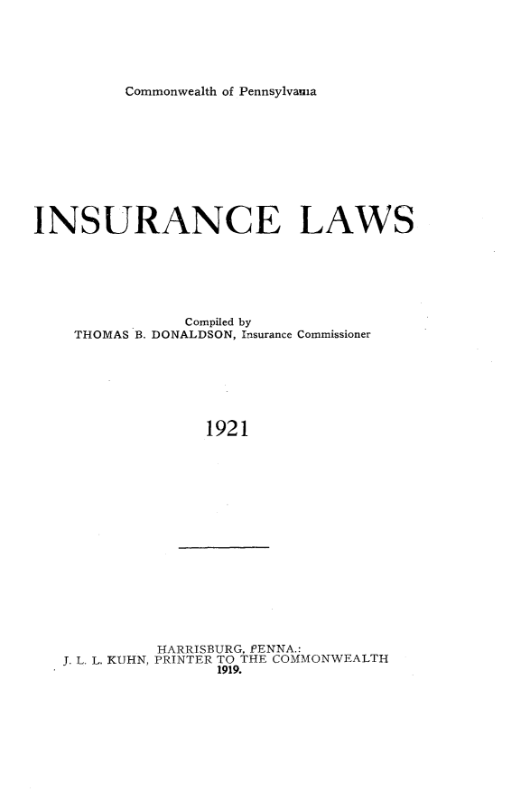 handle is hein.sstatutes/isalw0001 and id is 1 raw text is: 





Commonwealth of Pennsylvania


INSURANCE LAWS






               Compiled by
    THOMAS B. DONALDSON, Insurance Commissioner







                  1921


          HARRISBURG, PENNA.:
J. L. L. KUHN, PRINTER TO THE COMMONWEALTH
                1919.


