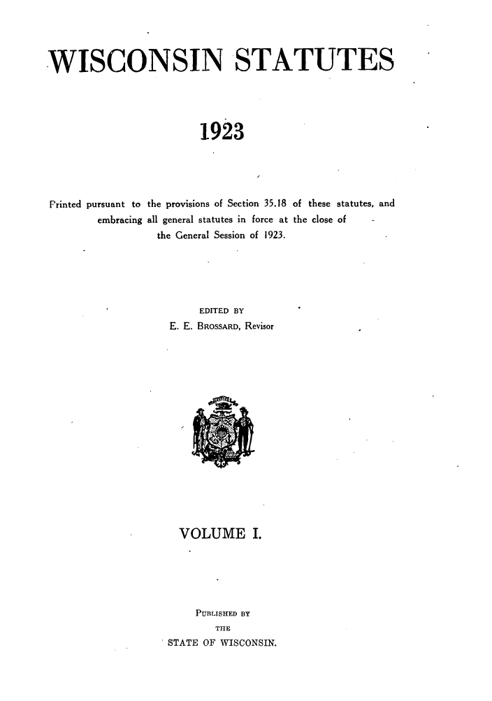 handle is hein.sstatutes/iscatu0001 and id is 1 raw text is: WISCONSIN STATUTES
1923
Printed pursuant to the provisions of Section 35.18 of these statutes, and
embracing all general statutes in force at the close of
the General Session of 1923.

EDITED BY
E. E. BROSSARD, Revisor

VOLUME I.
PUBLISHED BY
THE
STATE OF WISCONSIN.


