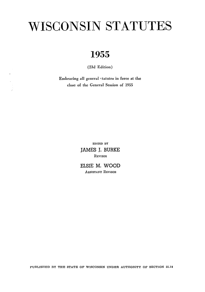 handle is hein.sstatutes/iscntes0001 and id is 1 raw text is: WISCONSIN STATUTES
1955
(23d Edition)

Embracing all general 'tatutes in force at the
close of the General Session of 1955
EDITED BY
JAMES J. BURKE
REVISOR
ELSIE M. WOOD
ASSISTANT REVISOR

PUBLISHED DY THE STATE OF WISCONSIN UNDER AUTHORITY OF SECTION 35.18


