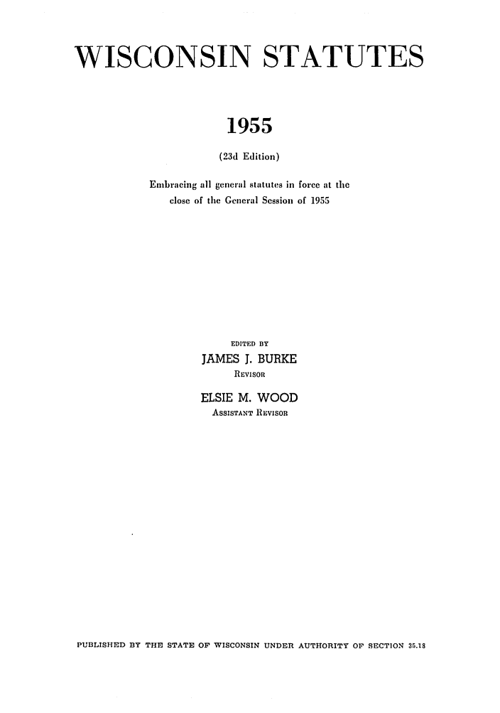 handle is hein.sstatutes/iscntes0002 and id is 1 raw text is: WISCONSIN STATUTES
1955
(23d Edition)

Embracing all general statutes in force at the
close of the General Session of 1955
EDITED BY
JAMES J. BURKE
REVISOR
ELSIE M. WOOD
ASSISTANT REVISOR

PUBLISHED BY THE STATE OF WISCONSIN UNDER AUTHORITY OF SECTION 35.18


