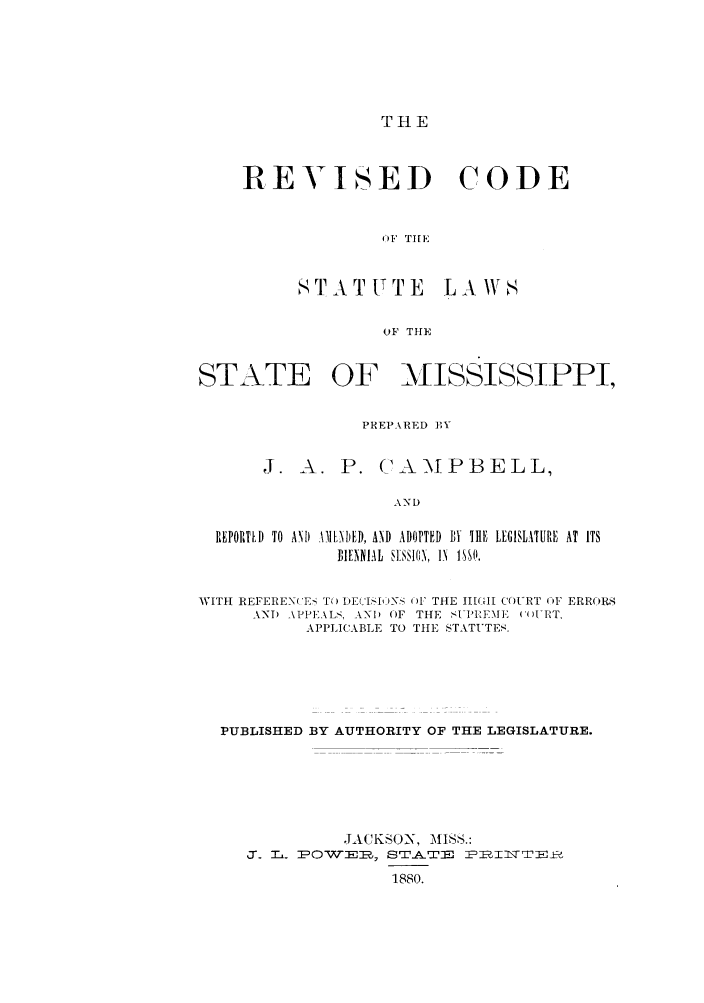 handle is hein.sstatutes/iscslam0001 and id is 1 raw text is: THE

REVISED CODE
OF TIE
STATUTE LAgS
OF THE

STATE OF MISSISSIPPI,
PREPARED By
J. A. P. (A-\PBELL,
REPORTLD  TO ANI) \MLNDED, AID  ADOPTED  BY THE LEGISLATURE AT ITS
IEIA L  SENAl0  IN  1,SO.
WITht REFEREN( 'E  T) DECASIt)1 'S 4W THE II(-I COURT OF ERRORS
AND  APPE \LS,  AN) OF  THE  SI PIEME  (' MlT,
APPLICABLE TO TIIE STATUTES.
PUBLISHED BY AUTHORITY OF THE LEGISLATURE.
.IACK-N), MISS.:
a. T . POWT--    STATE    PBIT  _±
1880.


