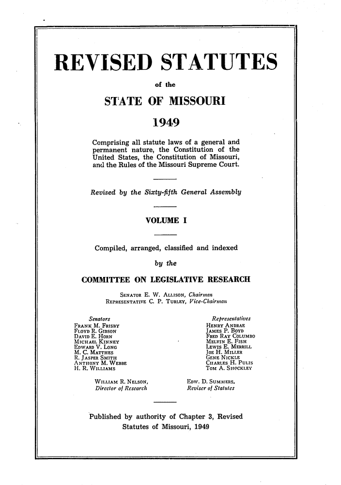 handle is hein.sstatutes/isemiss0001 and id is 1 raw text is: REVISED STATUTES
of the
STATE OF MISSOURI
1949

Comprising all statute laws of a general and
permanent nature, the Constitution of the
United States, the Constitution of Missouri,
and the Rules of the Missouri Supreme Court.
Revised by the Sixty-fifth General Assembly
VOLUME I
Compiled, arranged, classified and indexed
by the
COMMITTEE ON LEGISLATIVE RESEARCH

SENATOR E. W. ALLISON, Chairman
REPRESENTATIVE C. P. TURLEY, Vice-Chairntan

Senators
FRANK M. FRISBY
FLOYD R. GIBSON
DAVID E. HORN
MICHAEL KINNEY
EDWARD V. LONG
M. C. MATTHES
R. JASPER SMITu
ANTHONY M. WEBBE
H. R. WILLIAMS
WILLIAM R. NELSON,
Dircctor of Rescarch

Represenatives
HENRY ANDRAE
JAMES P. BOYD
FRED RAY COLUMBO
MELVIN E. FISH
LEWIs E. MERRILL
JOE H. MILLER
GENE NICKLE
CHARLES H. PULIS
TOM A. SHOCKLEY
Eow. D. SUMMERS.
Reviser of Statutes

Published by authority of Chapter 3, Revised
Statutes of Missouri, 1949


