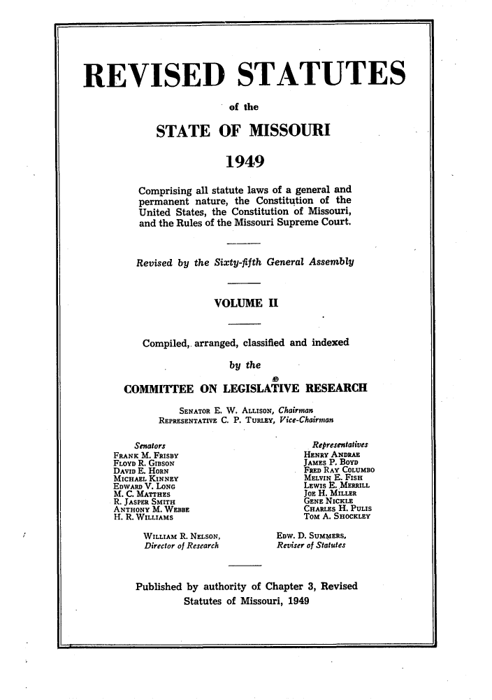 handle is hein.sstatutes/isemiss0002 and id is 1 raw text is: REVISED STATUTES
of the
STATE OF MISSOURI
1949

Comprising all statute laws of a general and
permanent nature, the Constitution of the
United States, the Constitution of Missouri,
and the Rules of the Missouri Supreme Court.
Revised by the Sixty-fifth General Assembly
VOLUME II
Compiled,. arranged, classified and indexed
by the
COMMITTEE ON LEGISLATIVE RESEARCH

SENATOR E. W. ALLISON, Chairman
REPRESENTATIVE C. P. TURLEY, Vice-Chairman

Senators
FRANK M. FRISBY
FLOYD R. GIaSON
DAVID E. HORN
MICHAEL KINNEY
EDWARD V. LONG
M. C. MATTHES
R. JASPER SMITH
ANTHONY M. WEBBE
H. R. WILLIAMS
WILLIAM R. NELSON,
Director of Research

Representatives
HENRY ANDRAE
JAMES P. BOYD
FRED RAY COLUMBO
MELVIN E. FISH
LEWIs E. MERRILL
JOE H. MILLER
GENE NICKLE
CHARLES H. PULIS
Tom A. SHOCKLEY
EDW. D. SUMMERS,
Reviser of Statutes

Published by authority of Chapter 3, Revised
Statutes of Missouri, 1949

I


