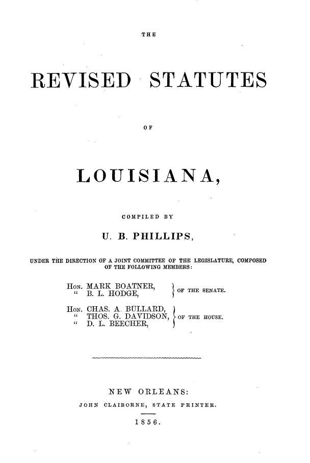 handle is hein.sstatutes/isesan0001 and id is 1 raw text is: THE

REVISED

STATUTES

LOUISIANA,
COMPILED BY
U. B. PHILLIPS,
UNDER THE DIRECTION OF A JOINT COMM1ITTEE OF THE LEGISLATURE, COMPOSED
OF THE FOLLOWING MEMBERS:

HoN. MARK BOATNIR,
 B. L. HODGE,

HON.

I OF THE SENATE.

CHAS. A. BULLARD,
THOS. G. DAVIDSON, OF THE HOUSE.
D. L. BEECHER,

NEW ORLEANS:
JOHN CLAIBORNE, STATE PRINTER.
1856.


