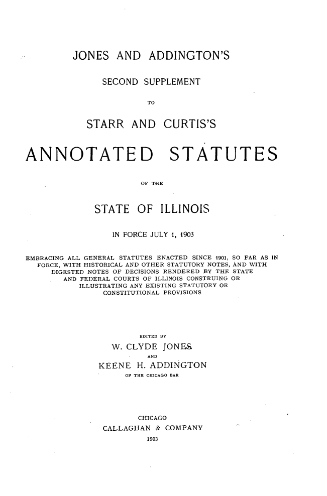 handle is hein.sstatutes/jnaddsupp0001 and id is 1 raw text is: 







JONES AND ADDINGTON'S



      SECOND SUPPLEMENT


               TO



   STARR AND CURTIS'S


ANNOTATED STATUTES



                       OF THE




              STATE   OF   ILLINOIS



                 IN FORCE JULY 1, 1903



EMBRACING ALL GENERAL STATUTES ENACTED SINCE 1901, SO FAR AS IN
  FORCE, WITH HISTORICAL AND OTHER STATUTORY NOTES, AND WITH
     DIGESTED NOTES OF DECISIONS RENDERED BY THE STATE
       AND FEDERAL COURTS OF ILLINOIS CONSTRUING OR
           ILLUSTRATING ANY EXISTING STATUTORY OR
               CONSTITUTIONAL PROVISIONS






                       EDITED BY

                 W. CLYDE JONES
                        AND

              KEENE H. ADDINGTON
                    OF THE CHICAGO BAR





                      CHICAGO

               CALLAGHAN & COMPANY


