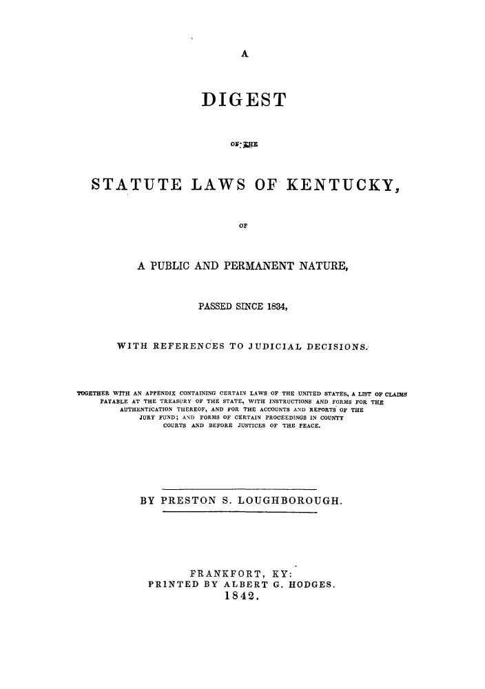 handle is hein.sstatutes/kenat0001 and id is 1 raw text is: A

DIGEST
STATUTE LAWS OF KENTUCKY,
A PUBLIC AND PERMANENT NATURE,
PASSED SINCE 1834,
WITH REFERENCES TO JUDICIAL DECISIONS.
TOGETHER WITH AN APPENDIX CONTAINING CERTAIN LAWS OF THE UNITED STATES, A LIST OF CLAIMS
PAYABLE AT THE TREASURY OF THE STATE, WITH INSTRUCTIONS AND FORMS FOR THE
AUTHENTICATION THEREOF, AND FOR THE ACCOUNTS AND REPORTS OF THE
JURY FUND; AND FORMS OF CERTAIN PROCEEDINGS IN COUNTY
COURTS AND BEFORE JUSTICES OF THE PEACE.
BY PRESTON S. LOUGHBOROUGH.
FRANKFORT, KY:
PRINTED BY ALBERT G. HODGES.
1842.


