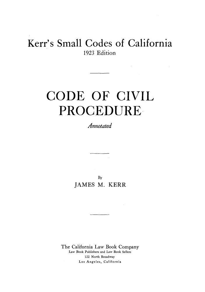 handle is hein.sstatutes/kesmed0002 and id is 1 raw text is: Kerr's Small Codes of California
1923 Edition
CODE OF CIVIL
PROCEDURE
Annotated
By
JAMES M. KERR
The California Law Book Company
Law Book Publishers and Law Book Sellers
122 North Broadway
Los Angeles, California


