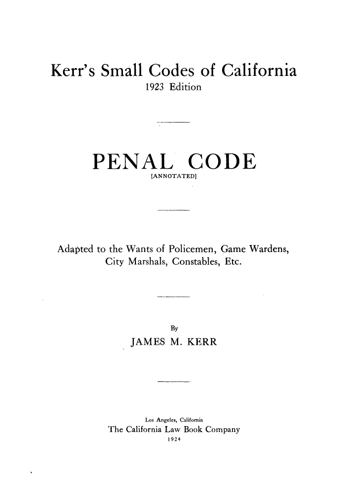 handle is hein.sstatutes/kesmed0003 and id is 1 raw text is: Kerr's Small Codes of California
1923 Edition
PENAL CODE
IANNOTATED]
Adapted to the Wants of Policemen, Game Wardens,
City Marshals, Constables, Etc.
By
JAMES M. KERR

Los Angeles, California
The California Law Book Company
1924


