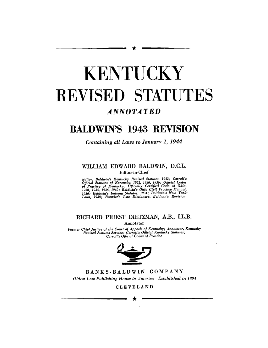 handle is hein.sstatutes/krstate0001 and id is 1 raw text is: KENTUCKY
REVISED STATUTES
ANNOTATED
BALDWIN'S 1943 REVISION
Containing all Laws to January 1, 1944
WILLIAM EDWARD BALDWIN, D.C.L.
Editor-in-Chief
Editor, Baldwin's Kentucky Revised Statutes, 1942; Carroll's
Official Statutes of Kentucky, 1922, 1930, 1936; Official Codes
of Practice of Kentucky; Oficially Certified Code of Ohio,
1930, 1934, 1936, 1940; Baldwin's Ohio Civil Practice Manual,
1936; Baldwin's Indiana Statutes, 1934; Baldwin's New York-
Laws, 1938; Bouvier's Law Dictionary, Baldwin's Revision.
RICHARD PRIEST DIETZMAN, A.B., LL.B.
Annotator
Former Chief Justice of the Court of Appeals of Kentucky; Annotator, Kentucky
Revised Statutes Service; Carroll's Official Kentucky Statutes;
Carroll's Official Codes of Practice
()
BANKS-BALDWIN COMPANY
Oldest Law Publishing House in America-Established in 1804
CLEVELAND

I


