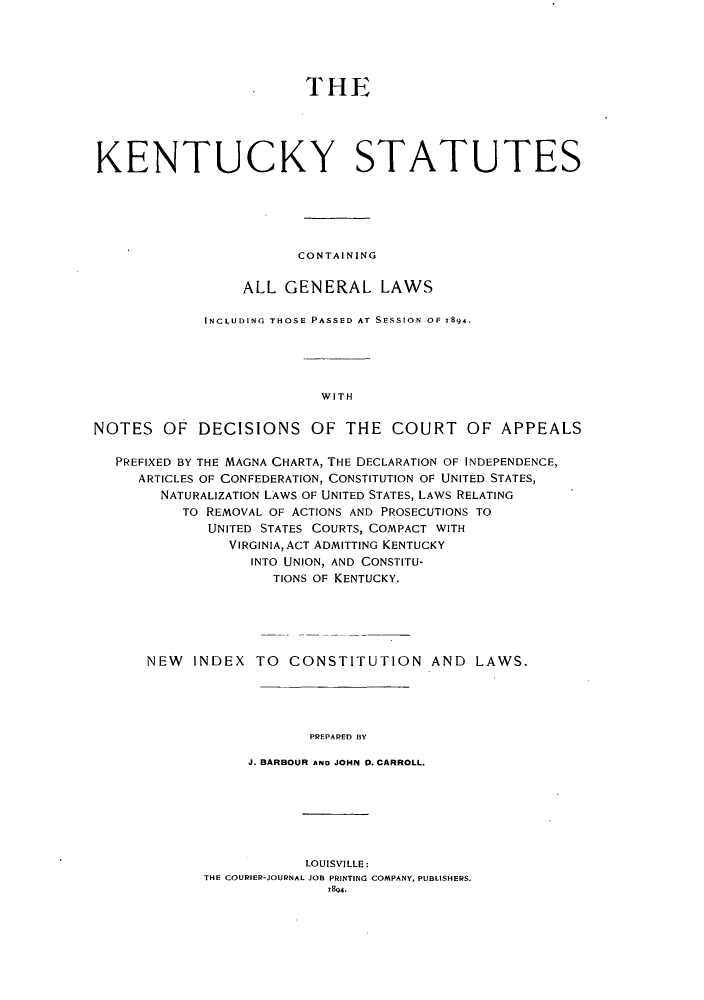handle is hein.sstatutes/kscgl0001 and id is 1 raw text is: THE
KENTUCKY STATUTES
CONTAINING
ALL GENERAL LAWS
INCLUDING THOSE PASSED AT SESSION OF 1894.
WITH
NOTES OF DECISIONS OF THE COURT OF APPEALS
PREFIXED BY THE MAGNA CHARTA, THE DECLARATION OF INDEPENDENCE,
ARTICLES OF CONFEDERATION, CONSTITUTION OF UNITED STATES,
NATURALIZATION LAWS OF UNITED STATES, LAWS RELATING
TO REMOVAL OF ACTIONS AND PROSECUTIONS TO
UNITED STATES COURTS, COMPACT WITH
VIRGINIA, ACT ADMITTING KENTUCKY
INTO UNION, AND CONSTITU-
TIONS OF KENTUCKY.
NEW INDEX TO CONSTITUTION AND LAWS.
PREPARED BY
J. BARBOUR AND JOHN 0. CARROLL.

LOUISVILLE:
THE COURIER-JOURNAL JOB PRINTING COMPANY, PUBLISHERS.
1894.


