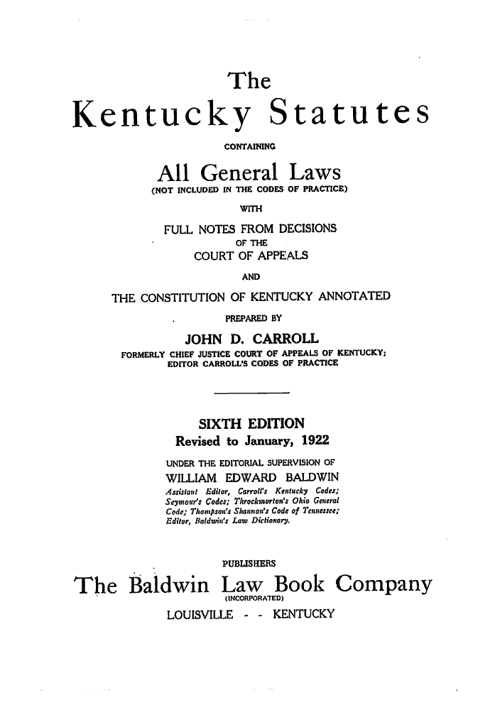 handle is hein.sstatutes/ksfuco0001 and id is 1 raw text is: The
Kentucky Statutes
CONTAINING

All General
(NOT INCLUDED IN THE CODES

Laws
OF PRACTICE)

WITH

FULL NOTES FROM DECISIONS
OF THE
COURT OF APPEALS
AND
THE CONSTITUTION OF KENTUCKY ANNOTATED
PREPARED BY
JOHN D. CARROLL
FORMERLY CHIEF JUSTICE COURT OF APPEALS OF KENTUCKY;
EDITOR CARROLUS CODES OF PRACTICE
SIXTH EDITION
Revised to January, 1922
UNDER THE EDITORIAL SUPERVISION OF
WILLIAM EDWARD BALDWIN
Assistant  Editor,  Carroll's  Kentucky  Codes;
Seymour's Codes; Throckmorton's Ohio General
Code; Thompson's Shannon's Code of Tennessee;
Editor, Baldwin's Law Dictionary,
PUBLISHERS

The Baldwin

Law Book Company
(INCORPORATED)

LOUISVILLE - - KENTUCKY


