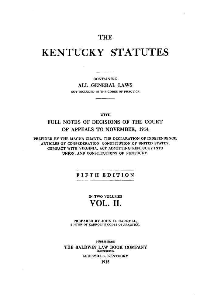 handle is hein.sstatutes/ksglcpra0002 and id is 1 raw text is: THE
KENTUCKY STATUTES
CONTAINING
ALL GENERAL LAWS
NOT INCLUDED IN THE CODES OF PRACTICE
WITH
FULL NOTES OF DECISIONS OF THE COURT
OF APPEALS TO NOVEMBER, 1914
PREFIXED BY THE MAGNA CIARTA, THE DECLARATION OF INDEPENDENCE,
ARTICLES OF CONFEDERATION, CONSTITUTION OF UNITED STATES,
COMPACT WITH VIRGINIA, ACT ADMITTING KENTUCKY INTO
UNION, AND CONSTITUTIONS OF KENTUCKY.

FIFTH EDITION

IN TWO VOLUMES
VOL. II.
PREPARED BY JOHN D. CARROLL,
EDITOR OF CARROLL'S CODES OF.PRACTICE.
PUBLISHERS
THE BALDWIN LAW BOOK COMPANY
Incorporated
LOUISVILLE, KENTUCKY
1915


