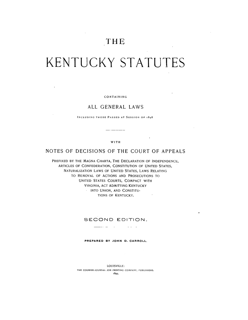 handle is hein.sstatutes/ktnera0001 and id is 1 raw text is: THE
KENTUCKY STATUTES
CONTAINING
ALL GENERAL LAWS
INCLUDING THOSE PASSED AT SESSION OF -898
WITH
NOTES OF DECISIONS OF THE COURT OF APPEALS
PREFIXED BY THE MAGNA CHARTA, THE DECLARATION OF INDEPENDENCE,
ARTICLES OF CONFEDERATION, CONSTITUTION OF UNITED STATES,
NATURALIZATION LAWS OF UNITED STATES, LAWS RELATING
TO REMOVAL OF ACTIONS AND PROSECUTIONS TO
UNITED STATES COURTS, COMPACT WITH
VIRGINIA, ACT ADMITTING KENTUCKY
INTO UNION, AND CONSTITU-
TIONS OF KENTUCKY.
SECOND EDITION.
PREPARED BY JOHN D. CARROLL.
LOUISVILLE:
THE COURIER-JOURNAL JOB PRINTING COMPANY, PUBLISHERS.
18g9.



