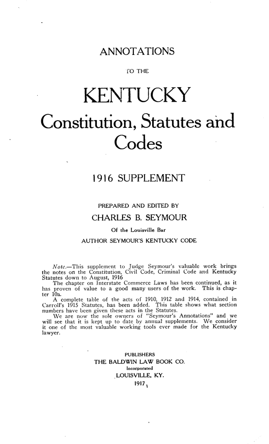 handle is hein.sstatutes/ktyctnst0001 and id is 1 raw text is: 







                 ANNOTATIONS


                         FO THE




            KENTUCKY



Constitution, Statutes and


                     Codes




               1916   SUPPLEMENT



               PREPARED   AND  EDITED BY

               CHARLES B. SEYMOUR

                    Of the Louisville Bar

            AUTHOR  SEYMOUR'S KENTUCKY  CODE



   Note.-This supplement to Judge Seymour's valuable work brings
the notes on the Constitution, Civil Code, Criminal Code and Kentucky
Statutes down to August, 1916
   The chapter on Interstate Commerce Laws has been continued, as it
has proven of value to a good many users of the work. This is chap-
ter 10a.
   A  complete table of the acts of 1910, 1912 and 1914, contained in
Carroll's 1915 Statutes, has been added. This table shows what section
numbers have been given these acts in the Statutes.
   We  are now the sole owners of Seymour's Annotations and we
will see that it is kept up to date by annual supplements. We consider
it one of the most valuable working tools ever made for the Kentucky
lawyer.



                        PUBLISHERS
               THE  BALDWIN LAW  BOOK  CO.
                         Incorporated
                      LOUISVILLE, KY.
                           1917 t



