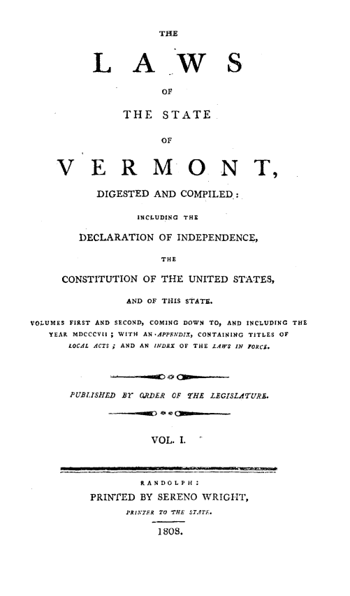 handle is hein.sstatutes/lastvt0001 and id is 1 raw text is: THE

L A

w s

THE STATE
OF
V E R MO N T,
DIGESTED AND COMPILED.:
INCLUDING THE
DECLARATION OF INDEPENDENCE,
THE
CONSTITUTION OF THE UNITED STATES,
AND OF THIS STATS.
VOLUMES FIRST AND SECOND, COMING DOWN TO, AND INCLUDING THE
YEAR MDCCCVII ; WITH AN ,APPFRNDIX, CONTAINING TITLES OF
LOCAL ACTS; AND AN IlVDRX OF THE LAW$ IN FORCi.
PUBLISHED Br O.DER OF THE LEGISLATURS.
VOL. I.

RANDOLPH:
PRINTED BY SERENO WRIGHT,
PRITFR TO 'THE STATE.
1808.


