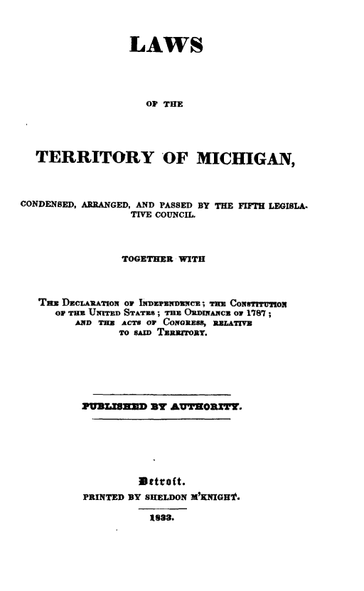 handle is hein.sstatutes/laterrmi0001 and id is 1 raw text is: LAWS
OF THE
TERRITORY OF MICHIGAN,

CONDENSED, ARRANGED, AND PASSED BY
TIVE COUNCIL.

THE FIFTH LEGISLA-

TOGETHER WITH
Tas DECLARATION Or INDEPEiNDENCE; TRE CoiqsTrBIoN
OF THE UNrED STATUS; THE ORDNANCE or 1787;
AND THE ACTS OP CONGRESS, RELATIVE
TO SAID TERRtORY.
PUaLSZa      3v AUTrORTY.
Dttofit.
PRINTED BY SHELDON M'KNIGHt.
1823.


