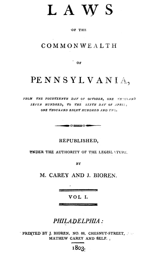 handle is hein.sstatutes/lawcompa0001 and id is 1 raw text is: LAWS
,OF THE
COMMONWEALTH
OF

PENNSYLVANIL
FROM 'HE FOURTEENTH DAr OF OCTOBER, ONE )qlvU, 4ND
SEVEN HUNDRED) 90 TTE SIX'H DAr OF APRIL.
ONE T'HOUSAND EIGH H  HUNDRED AND Trlf-(
REPUBLISHED,
UNDER THE AUTHORITY OF THE LEGISL TUI ,
BY
M. CAREY AND J. BIOREN.
VOL I.
PHILADELPHIA:
PRIkTED BY J. BIOREN, NO. 88, CHESNUT-STREET,
MATHEW CAREY AND SELF.,
18o3.



