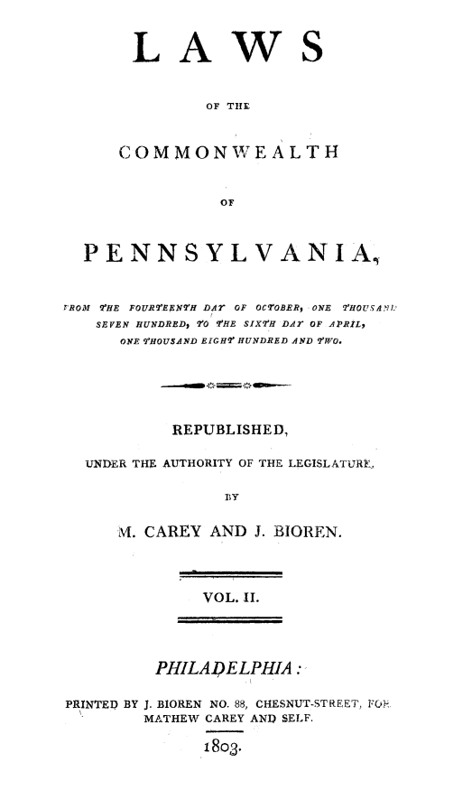handle is hein.sstatutes/lawcompa0002 and id is 1 raw text is: LA

ws

OF THE

COMMONWEALTH
OF
PENNSYLVANIA,
rROM 7-HE FOURTEENTH DA, OF OCTOBER, ONE ?'HOUSAN'
SEVEN HUNDRED, 'rO 'F'HE SIX7H DAT OF APRIL,
ONE  tHOUSAND EIGHr HUNDRED AND 9'WO.
REPUBLISHED,
UNDER THE AUTHORITY OF THE LEGISLATURE,
, y
Al. CAREY AND J. BIOREN.

VOL. II.

PHILADELPHIA
PRINTED BY J. BIOREN NO. 88, CHESNUT-STREET, FC:l
MATHEW CAREY AND SELF.
18o3.



