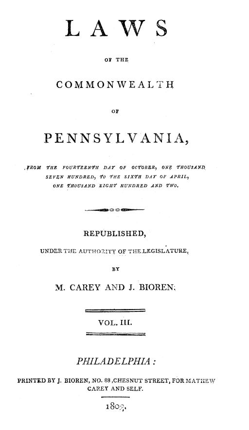 handle is hein.sstatutes/lawcompa0003 and id is 1 raw text is: LAWS
OF THE
COMMONWEALTH
OF

PENNSYLVANIA,
,JROM 7'HE FOUR?'EENII DAr OF OC?'OBBR ONE 7WOUSAND
SEVIN HUNDRED, 9'0 7'FE SiXTH DAT OF APRIL,
ONE ZfHOUSAND EIGIII HUNDRED AND TWO,
REPUBLISHED,
UNDER THE AUTI-O. RITY OF THE-LEGISLATURE,
BY
M. CAREY AND J. BIOREN;

VOL. II.
PHILADELPHIA:
PRINTED BY J. BIOREN, NO. 88 ,CHESNUT STREET, FOR MATIjEW
CAREY AND SELF.
18o,,)


