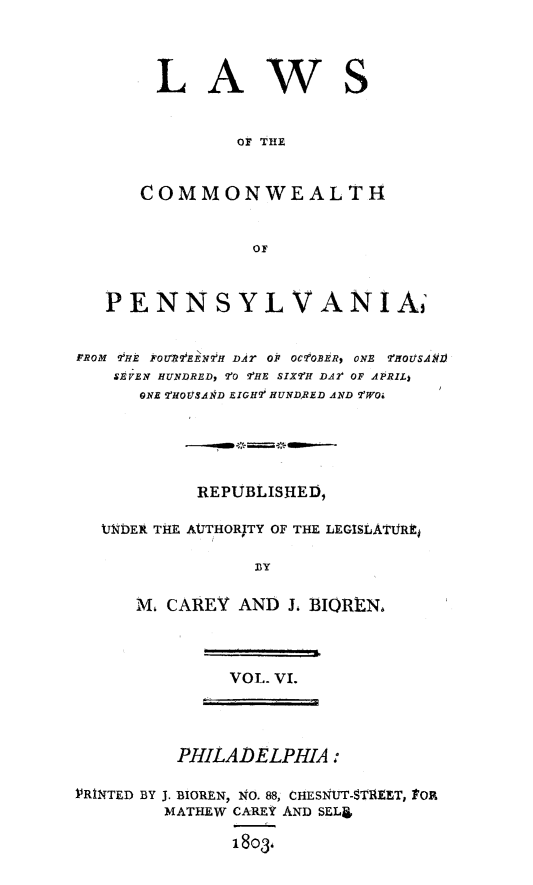 handle is hein.sstatutes/lawcompa0006 and id is 1 raw text is: LAWS
OF T11E
COMMONWEAL TH

PENNSYLVANIA;
rROM ?'HE FOU1?'EEW7H D.A OF OCfOBER? ONR  TIOuS.AlgJ
SEVEN HUNDRED, -'O 2?HE SIX'H DA2t OF APRIL)
ONE 2 HOUSAIRD EIGH7 HUNDRED AND 7'WOi
REPUBLISHED,
U1DER THE AUTHORITY OF THE LEGISLATTJR]t
By
M. CAREY AND J, BIQREN,

VOL. VI.

PHILADELPHIA:
P'RINTED BY J. BIOREN, NO. 88, CHESNtUT-STRELT, tOR
MATHEW CA-REY AND SELJ
1803,


