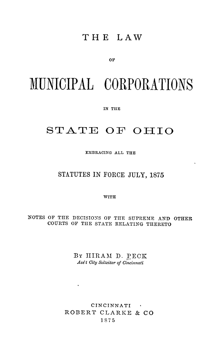 handle is hein.sstatutes/lawmun0001 and id is 1 raw text is: TH E

LAW

OP

MUNICIPAL CORPORATIONS
IN THE

STATE

OF 01110

EMBRACING ALL THE
STATUTES IN FORCE JULY, 1875
WITH
NOTES OF THE DECISIONS OF THE SUPREME AND OTHER
COURTS OF THE STATE RELATING THERETO

By HIRAM D. PECK
Ass't City Solicitor of Cincinnati
CINCINNATI
ROBERT CLARKE & CO
1875


