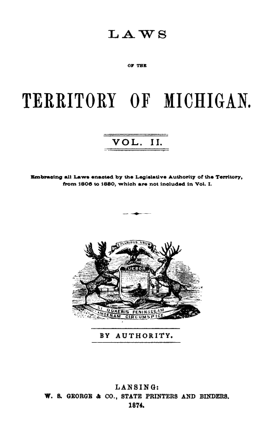 handle is hein.sstatutes/lawtermi0002 and id is 1 raw text is: LAWS
OF THE
TERRITORY OF MICHIGAN.

VOL. II.
Embraelng all Laws enacted by the Legislative Authority of the Territory,
from 1808 to 1880, which are not included in Vol. I.

BY AUTHORITY.

LANSING:
W. S. GEORGE & CO., STATE PRINTERS AND BINDERS.
1874,


