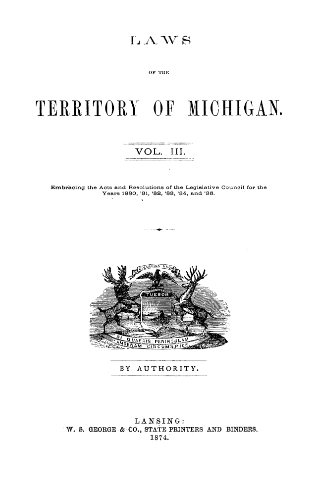 handle is hein.sstatutes/lawtermi0003 and id is 1 raw text is: 1j~~ -I\ sV'Z1
OF Till',
TERRITORY OF MICHIGAN.

VOL. III.
Embracing the Acts and Resolutions of the Legislative Council for the
Years 1880, '81, '82, '88, '84, and '38.

BY AUTHORITY.

LANSING:
W. 8, GEORGE & CO., STATE PRINTERS AND BINDERS.
1874.



