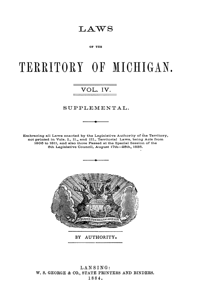 handle is hein.sstatutes/lawtermi0004 and id is 1 raw text is: LAWS
OF TH
TERRITORY OF MICHIGAN.
VOL. IV.
SUPPLEMENTAL.
I
Embracing all Laws enacted by the Legislative Authority of the Territory,
not printed in Vols. I., II., and III., Territorial Laws, being Acts from
1806 to 1811, and also those Passed at the Special Session of the
6th Legislative Council, August 17th--25th, 1885.
p

BY AUTHORITY.

LANSING:
W. S. GEORGE & CO., STATE PRINTERS AND BINDERS.
1884.


