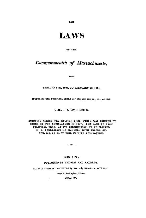 handle is hein.sstatutes/lcmasfe0001 and id is 1 raw text is: LAWS
OF TIE
Commonwealth of Massachusetts,
FROM
FEBRUARY. 28, 1007, TO FEBRUARY 28, 1814,
INCLUDING THE POLITICAL YEARS 1807, 1RB, 1809, 1810, 1811, 1812, and 1818.
VOL. I. NEW SERIES.
EGINNING WHERE THE EDITION ENDS, WHICH WAS PRINTED BY
ORDER OF THE LEGISLATURE IN 1807.-TH LAWS OF EACH
POLITICAL YEAR) AT ITS TERMINATION. TO BE PRINTED
IN A CORRESPONDING MANNER, WITH PROPER .N-
DEX, &C. SO AS TO BIND UP WITH THIS VOLUME.
BOSTON;
PUBLISHED BY THOMAS AND ANDREWS.
SOLD AT THEIR BOOKSTORE, NO. 45, NEWBURY-STREET.
Joseph T. Buckingham, Printer.
.Y Iay, 1814.


