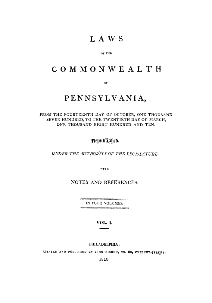 handle is hein.sstatutes/lcomwp0001 and id is 1 raw text is: LAWS
OF TH%
COMMONWEALTH

PENNSYLVANIA,
FROM THE FOURTEENTH DAY OF OCTOBER, ONE THOUSAND
SEVEN HUNDRED, TO THE TWENTIETH DAY OF MARCH,
ONE THOUSAND EIGHT HUNDRED AND TEN.
fiepublifteb,
4TNDER THE A UTHORITYOP THE LEGISLATURE.
WITH
NOTES AND REFERENCES.

IN FOUR VOLUMES.

VOL, 1.
PHILADELPHIA:

IlINTED AND PUBLISHED BY JOHN BIOREN, NO, 88, CUHSNUT-STRET,
1810.


