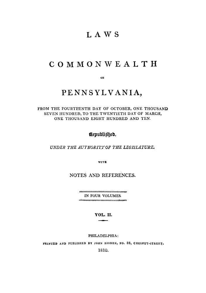 handle is hein.sstatutes/lcomwp0002 and id is 1 raw text is: LAWS
COMMONWEALTH
OR
PENNSYLVANIA,
FROM THE FOURTEENTH DAY OF OCTOBER, ONE THOUSAND
SEVEN HUNDRED, TO THE TWENTIETH DAY OF MARCH,
ONE THOUSAND EIGHT HUNDRED AND TEN.
UNDER THE AUTHORITT OF THE LEGISLATURE.
WITH
NOTES AND REFERENCES,

IN FOUR VOLUMES.

VOL. II.
PHILADELPHIA:

PRINTED AND PUBLISHED BY JOHN BIOREN, NO. 88, CiESNUT-STREET,
1810.


