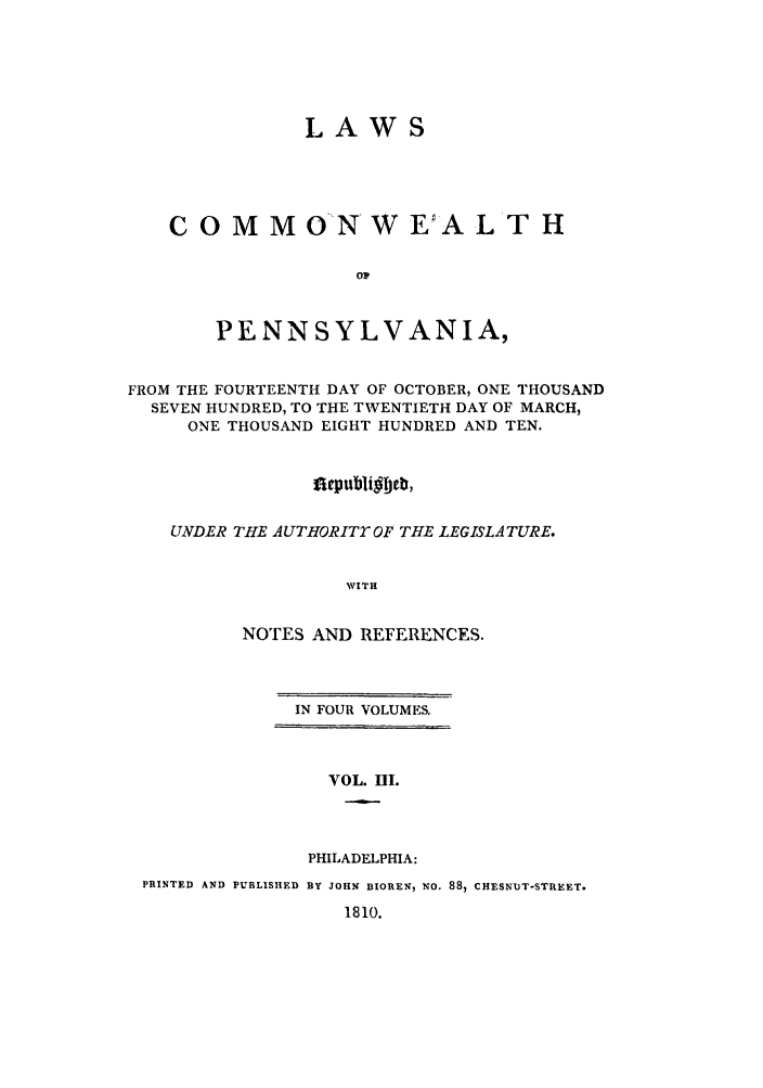 handle is hein.sstatutes/lcomwp0003 and id is 1 raw text is: LAWS
C O M M ONW E A L T H
o1p
PENNSYLVANIA,
FROM THE FOURTEENTH DAY OF OCTOBER, ONE THOUSAND
SEVEN HUNDRED, TO THE TWENTIETH DAY OF MARCH,
ONE THOUSAND EIGHT HUNDRED AND TEN.
flepubligbeb,
UNDER THE AUTHORITY OF THE LEGISLATURE.
WVITH
NOTES AND REFERENCES.

IN FOUR VOLUMES.

VOL. III.
PHILADELPHIA:

PRINTED AND PUBLISHED BY JOHN BIOREN, NO. 88, CHESNUT-STREET.
1810.


