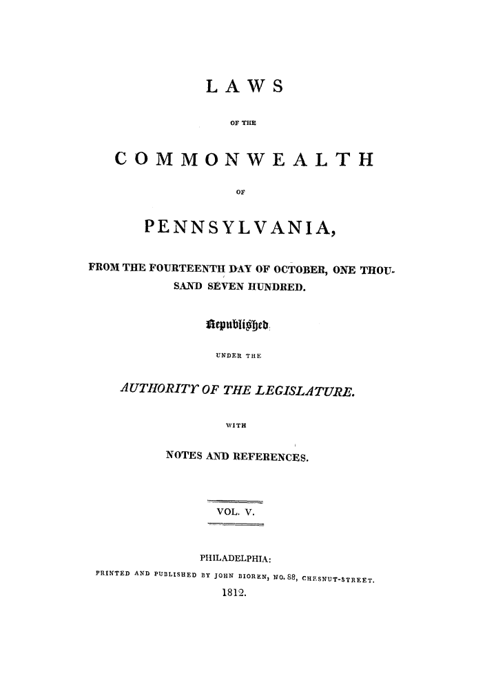 handle is hein.sstatutes/lcomwp0005 and id is 1 raw text is: LAWS

OF THE
COMMONWEALTH
oF
PENNSYLVANIA,
FROM THE FOURTEENTH DAY OF OCTOBER, ONE THOU-
SAND SEVEN HUNDRED.
UNDER THE
A UTHORITr OF THE LEGISI.ATURE.
WITH

NOTES AND REFERENCES.
VOL. V.

PHILADELPHIA:
PRINTED AND PUBLISHED BY JOHN BIOREN, NO.88, CHESNUT-STREET.
1812.


