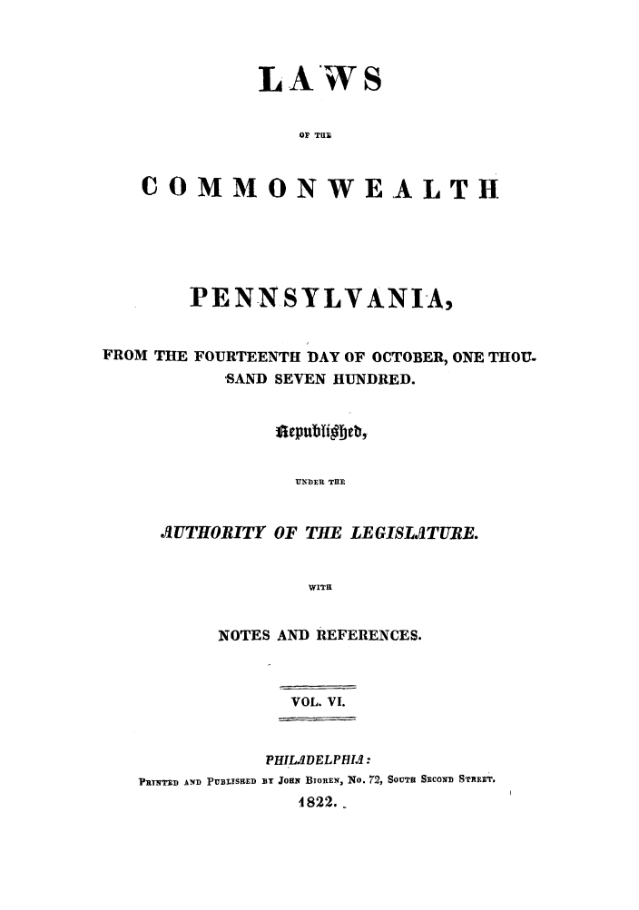 handle is hein.sstatutes/lcomwp0006 and id is 1 raw text is: LAWS
O  TUB
COMMONWEALTH

PENNSYLVANIA,

FROM THE

FOURTEENTH DAY OF OCTOBER, ONE THOU.
-SAND SEVEN HUNDRED.

UMN3ER THE
UTHORITY OF THE LEGISLITUBE.
WITH
NOTES AND REFERENCES.
VOL. VI.
PHIL.DELPHIA:
PR7NTTD AND PUBLISHED BY JOHN BIOREW, No. 72, SOUTH SECOND STirT,
4822.-



