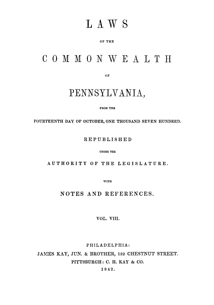handle is hein.sstatutes/lcomwp0008 and id is 1 raw text is: LAW
OF THE

COMMONWEALTH
OF
PENNSYLVANIA,
FROM THE
FOURTEENTH DAY OF OCTOBER, ONE THOUSAND SEVEN HUNDRED.
REPUBLISHED
UNDER THE
AUTHORITY OF THE LEGISLATURE.
WITH
NOTES AND REFERENCES.
VOL. VIII.
PHILADELPHIA:
JAM'ES KAY, JUN. & BROTHER, 122 CHESTNUT STREET.
PITTSBURGH: C. I. KAY & CO.
1842.


