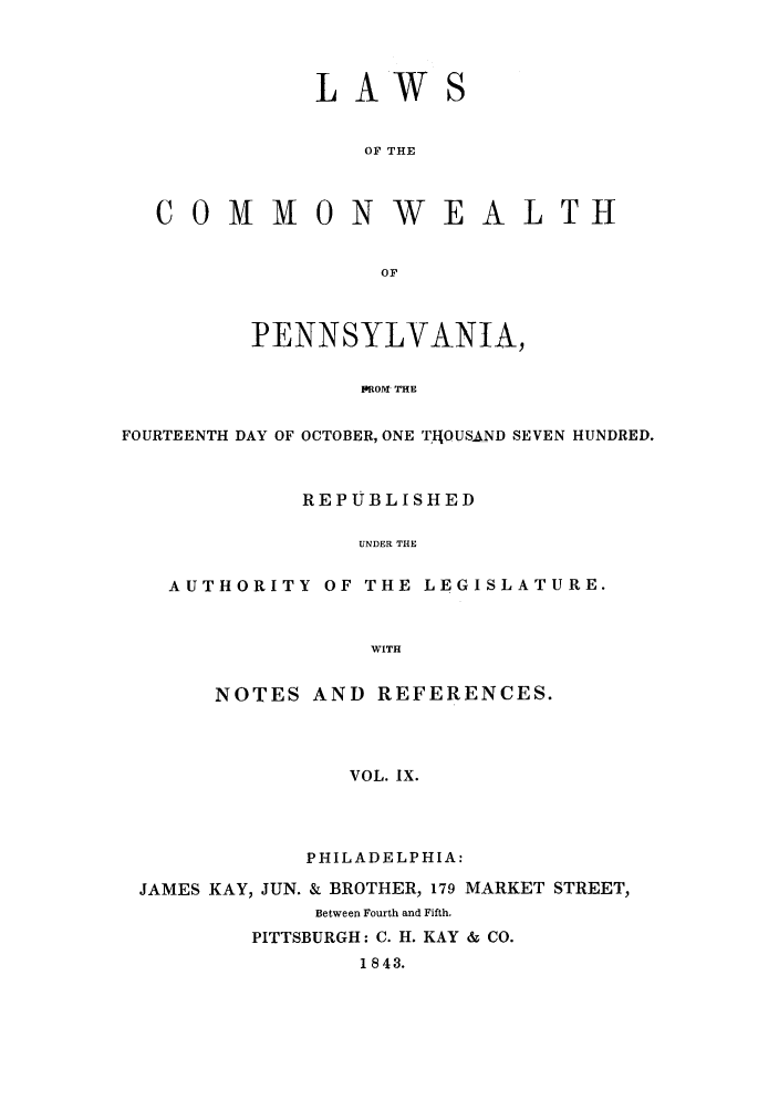 handle is hein.sstatutes/lcomwp0009 and id is 1 raw text is: L AW
OF THE

COMMON WE

ALTH

PENNSYLVANIA,
IROM- THE
FOURTEENTH DAY OF OCTOBER, ONE T IJOUSAND SEVEN HUNDRED.
REPUBLISHED
UNDER THE
AUTHORITY OF THE LEGISLATURE.
WITH

NOTES AND REFERENCES.
VOL. IX.
PHILADELPHIA:

JAMES KAY, JUN. & BROTHER, 179 MARKET STREET,
Between Fourth and Fifth.
PITTSBURGH: C. H. KAY & CO.
1843.


