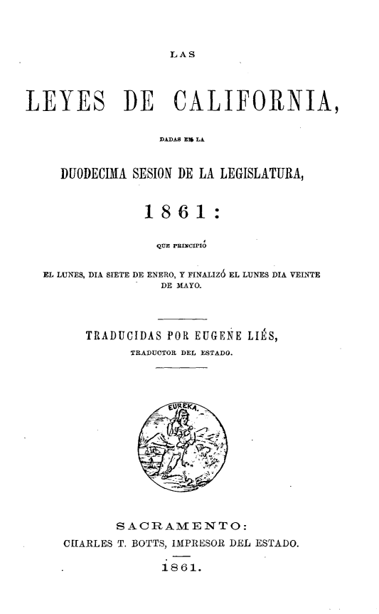 handle is hein.sstatutes/leyesca0001 and id is 1 raw text is: 



LAS


LEYES DE CALIFORNIA,


                  IDAS  '  LA.


     DUODECIA SESION DE LA LEGISLATURA,


                1861:

                QUE PRINCIPIO

  EL LUNES, DIA STETE DE ENERO, Y FINALIZ6 EL LUNES DIA VEINTE
                  DE MAYO.



        TRADUCIDAS POR EUGENE LIE'S,
              TRADUCTOR DEL ESTADO.


       SACRAMENTO:
CErARLES T. BOTTS, IMPRESOR DEL ESTADO.

             1861.


