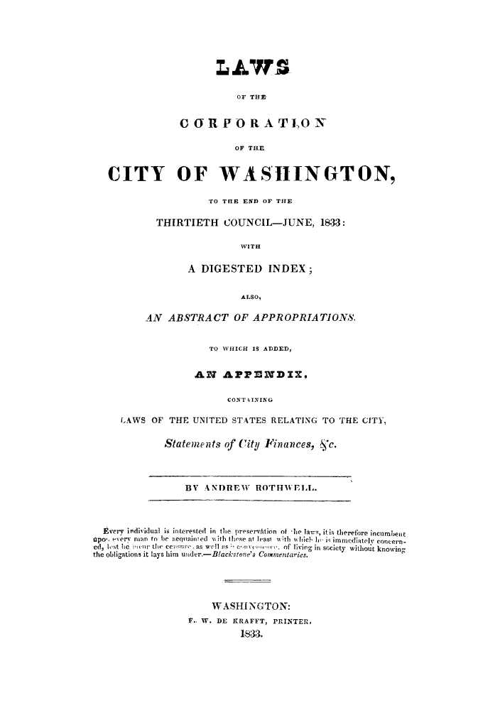 handle is hein.sstatutes/lfcoftw0001 and id is 1 raw text is: L.AWS
OF THE
CORPORATI0

CITY OF WASHINGTON,
TO THE END OF THE
THIRTIETH COUNCIL-JUNE, 1833:
WITH
A DIGESTED INDEX;
ALSO,
AN ABSTRACT OF APPROPRIATIONS.
TO WHICH IS ADDED,
AN APPENDIX,
CONTAINING
LAWS OF THE UNITED STATES RELATING TO THE CITY,

Statements of City Finances, &,c.

BV ANDREW ROTHWELL.

Every individual is interested in the preservAtion of 'le laws, it is therefore incumbent
IOpon every nan to be acquainled with I Ihse at leasi wth w Ich hf i immediately concern-
ed, lest lie !nIcr the censVre. as well 5s c'nvenwnee, of living in society without knowing
the obligations it lays him under.-Blackstone's Cormnentaries.
WASHINGTON:
%.. V. DE KRAFFT, PRINTER,
1833.


