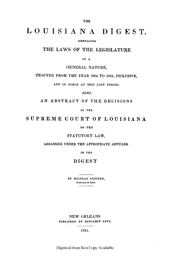 handle is hein.sstatutes/liadit0001 and id is 1 raw text is: THE
LOUISIANA DIGEST,
EMSRACING
THE LAWS OF THE LEGISLATURE
OF A
GENERAL NATURE,
ENACTED. FROM THE YEAR 1804 TO 1841, INCLUSIVE,
AND IN FORCE AT THIS LAST PERIOD.
ALSO,
AN ABSTRA.CT OF THE DECISIONS
OF THE
SUPREME COURT OF LOUISIANA
ON THE
STATUTORY LAW,
ARRANGED UNDER THE APPROPRIATE ARTICLES
IN THE
DIGEST
BY MEINRAD GREINER,
Attorney at Law.
NEW ORLEANS:
PUBLISHED BY BENJAMIN LEVY.
1841.

Digitized from Best Copy Available


