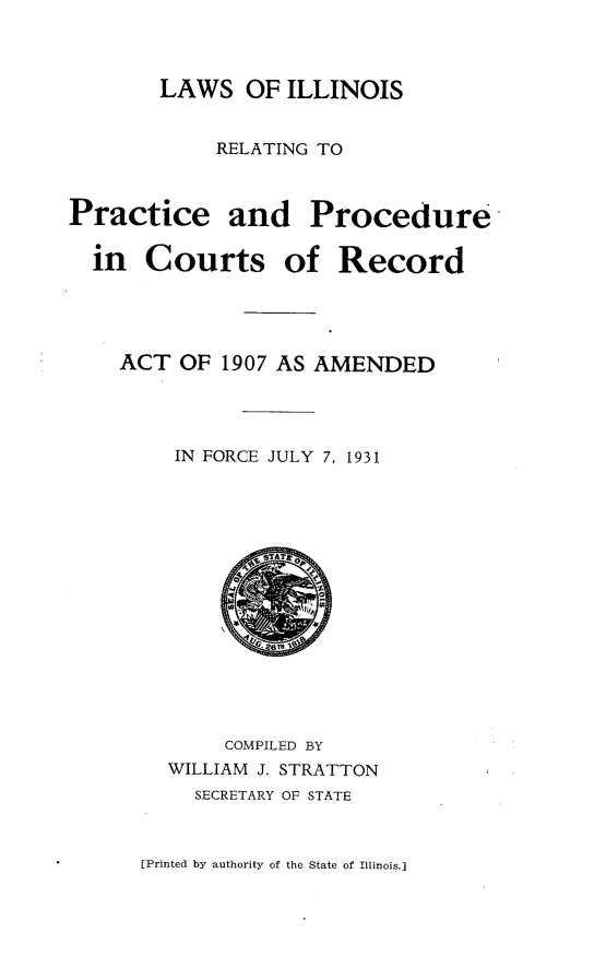 handle is hein.sstatutes/lillisrelpp0001 and id is 1 raw text is: LAWS OF ILLINOIS

RELATING TO

Practice and Procedure
in Courts of Record

ACT OF 1907 AS AMENDED
IN FORCE JULY 7, 1931
COMPILED BY
WILLIAM J. STRATTON
SECRETARY OF STATE

[Printed by authority of the State of Illinois.]


